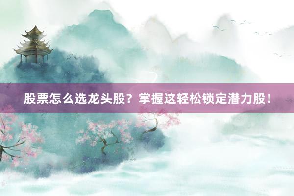 股票怎么选龙头股？掌握这轻松锁定潜力股！