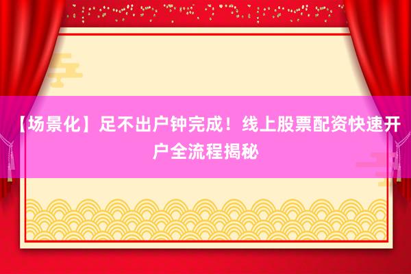 【场景化】足不出户钟完成！线上股票配资快速开户全流程揭秘