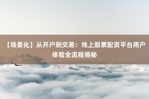 【场景化】从开户到交易：线上股票配资平台用户体验全流程揭秘