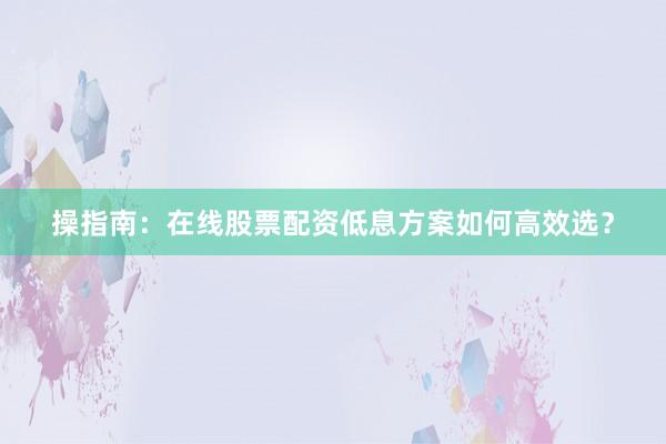 操指南：在线股票配资低息方案如何高效选？