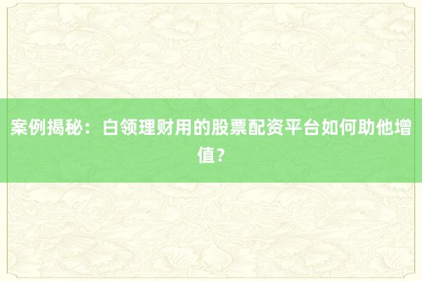 案例揭秘：白领理财用的股票配资平台如何助他增值？