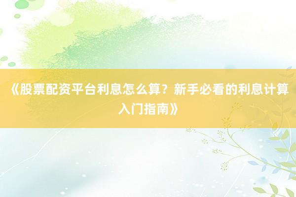 《股票配资平台利息怎么算？新手必看的利息计算入门指南》