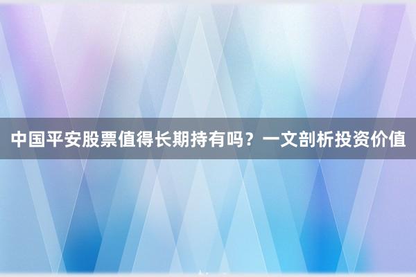 中国平安股票值得长期持有吗？一文剖析投资价值