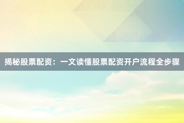 揭秘股票配资：一文读懂股票配资开户流程全步骤