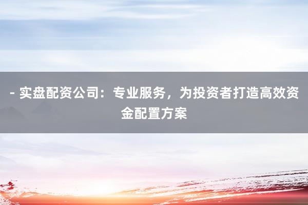 - 实盘配资公司：专业服务，为投资者打造高效资金配置方案