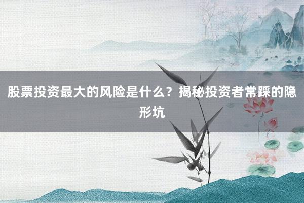 股票投资最大的风险是什么？揭秘投资者常踩的隐形坑