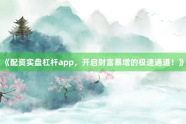 《配资实盘杠杆app，开启财富暴增的极速通道！》
