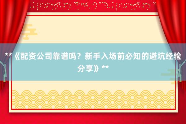 **《配资公司靠谱吗?新手入场前必知的避坑经验分享》**