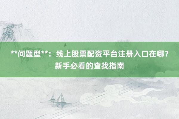 **问题型**：线上股票配资平台注册入口在哪？新手必看的查找指南