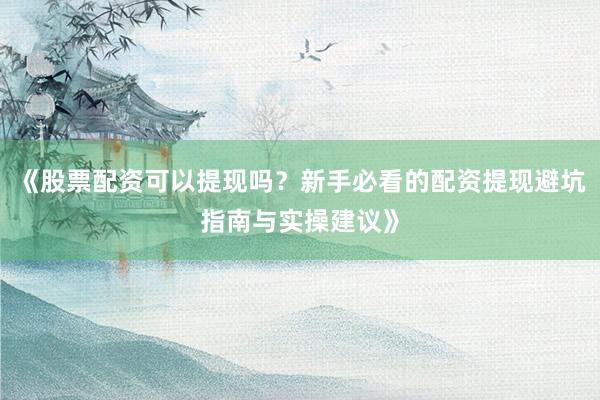 《股票配资可以提现吗？新手必看的配资提现避坑指南与实操建议》