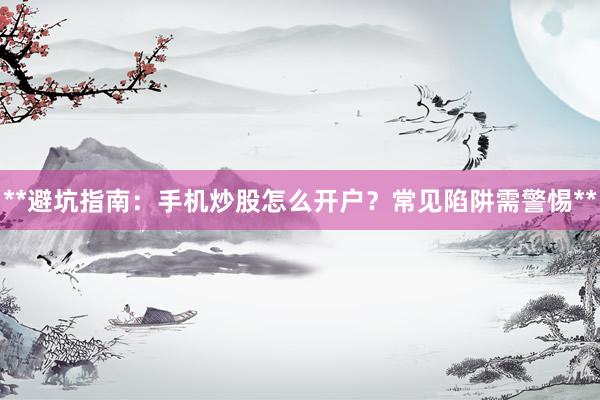 **避坑指南：手机炒股怎么开户？常见陷阱需警惕**