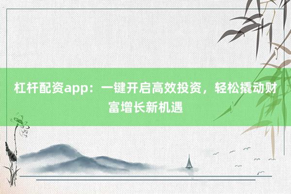 杠杆配资app：一键开启高效投资，轻松撬动财富增长新机遇