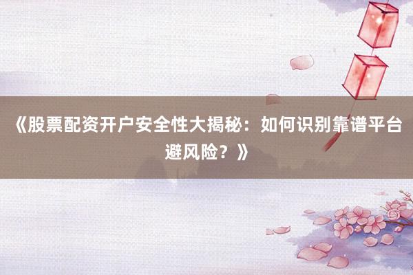 《股票配资开户安全性大揭秘：如何识别靠谱平台避风险？》