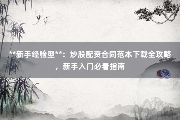**新手经验型**：炒股配资合同范本下载全攻略，新手入门必看指南