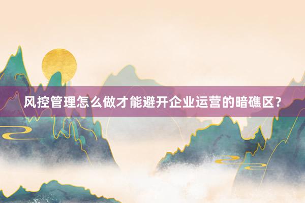 风控管理怎么做才能避开企业运营的暗礁区？