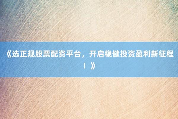 《选正规股票配资平台，开启稳健投资盈利新征程！》