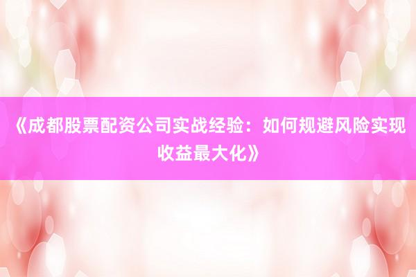 《成都股票配资公司实战经验：如何规避风险实现收益最大化》