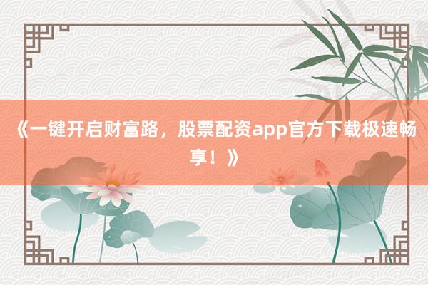 《一键开启财富路，股票配资app官方下载极速畅享！》