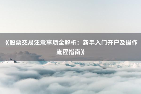 《股票交易注意事项全解析：新手入门开户及操作流程指南》