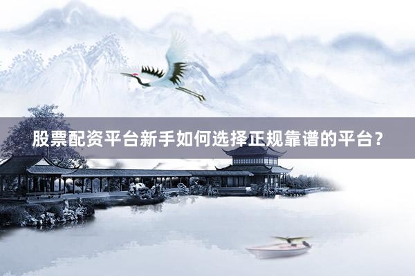 股票配资平台新手如何选择正规靠谱的平台？
