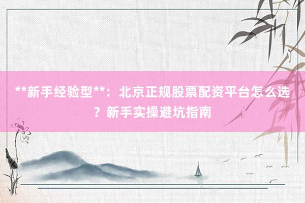 **新手经验型**：北京正规股票配资平台怎么选？新手实操避坑指南