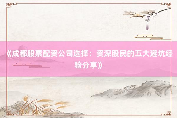 《成都股票配资公司选择：资深股民的五大避坑经验分享》