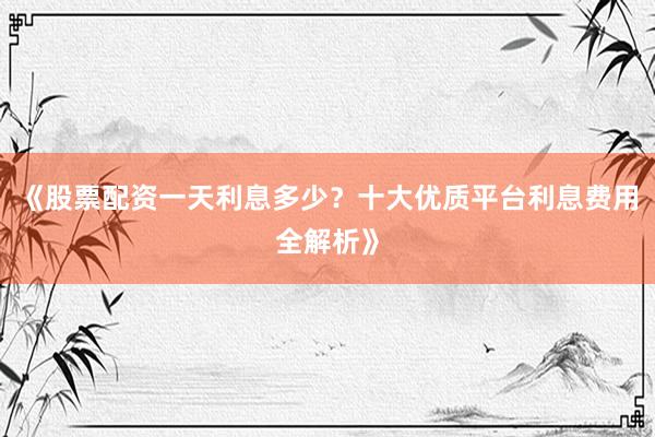 《股票配资一天利息多少？十大优质平台利息费用全解析》