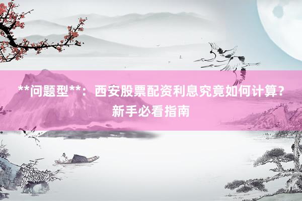 **问题型**：西安股票配资利息究竟如何计算？新手必看指南