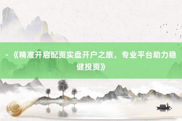- 《精准开启配资实盘开户之旅，专业平台助力稳健投资》