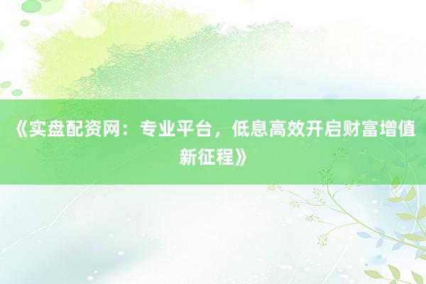 《实盘配资网：专业平台，低息高效开启财富增值新征程》