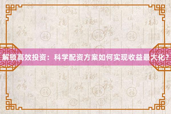 解锁高效投资：科学配资方案如何实现收益最大化？