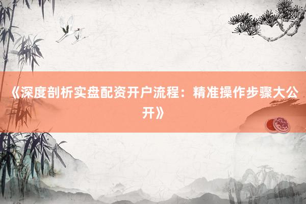 《深度剖析实盘配资开户流程：精准操作步骤大公开》