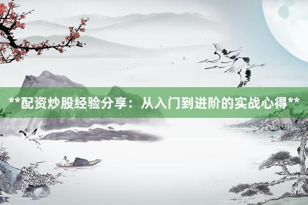 **配资炒股经验分享：从入门到进阶的实战心得**