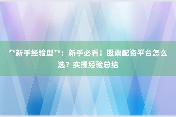 **新手经验型**：新手必看！股票配资平台怎么选？实操经验总结