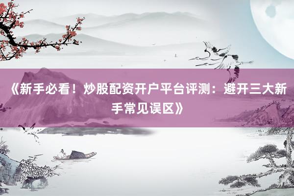 《新手必看！炒股配资开户平台评测：避开三大新手常见误区》