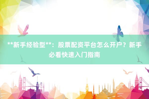 **新手经验型**：股票配资平台怎么开户？新手必看快速入门指南