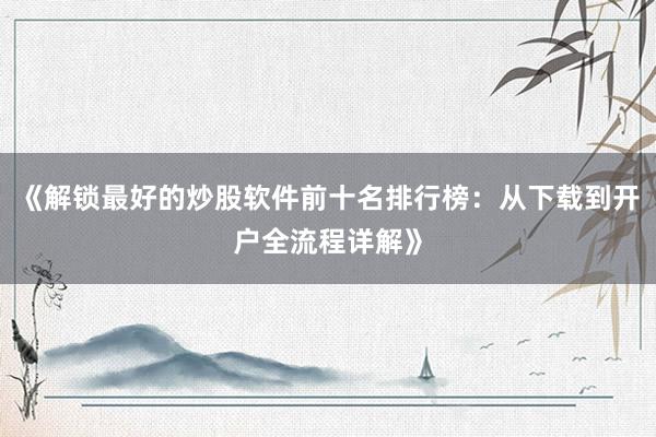 《解锁最好的炒股软件前十名排行榜：从下载到开户全流程详解》