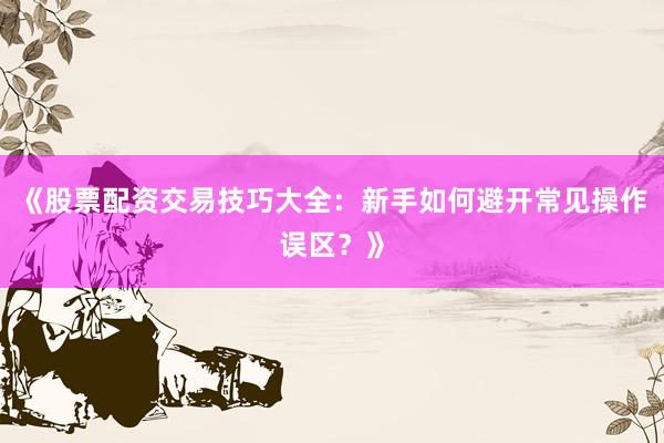 《股票配资交易技巧大全：新手如何避开常见操作误区？》