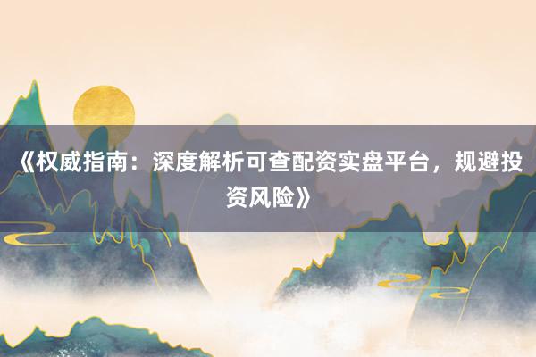《权威指南：深度解析可查配资实盘平台，规避投资风险》