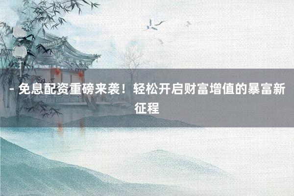 - 免息配资重磅来袭！轻松开启财富增值的暴富新征程