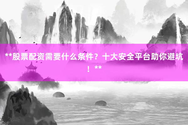 **股票配资需要什么条件？十大安全平台助你避坑！**
