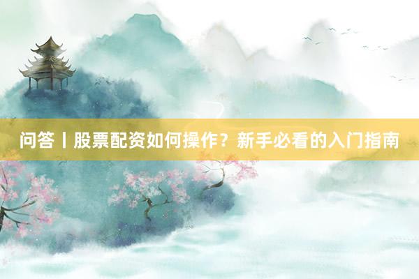 问答丨股票配资如何操作？新手必看的入门指南