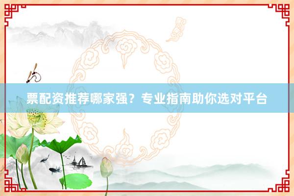 票配资推荐哪家强？专业指南助你选对平台