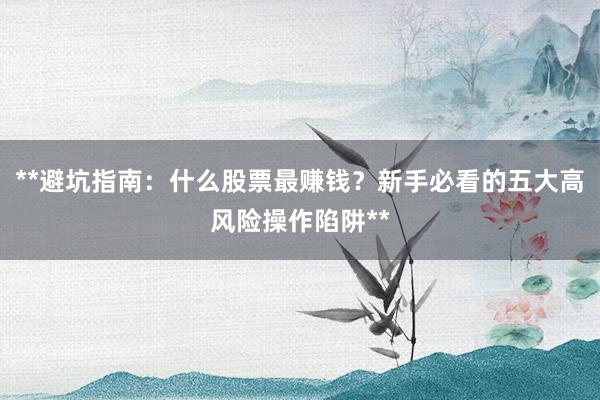 **避坑指南：什么股票最赚钱？新手必看的五大高风险操作陷阱**