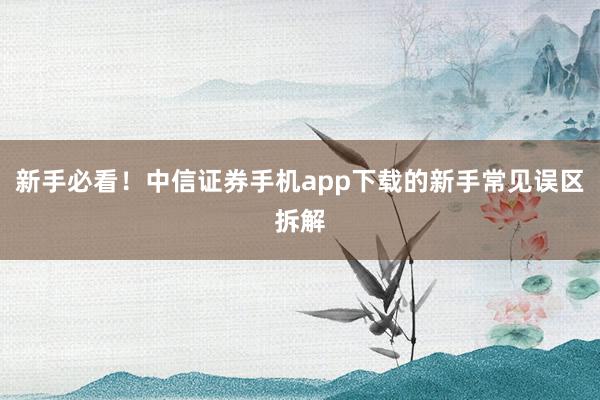 新手必看！中信证券手机app下载的新手常见误区拆解