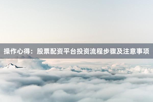 操作心得：股票配资平台投资流程步骤及注意事项