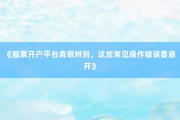 《股票开户平台真假辨别，这些常见操作错误要避开》