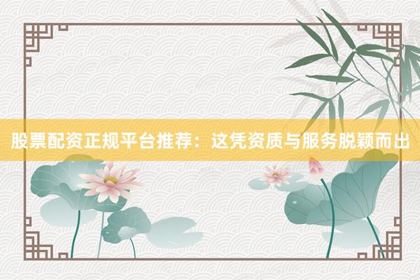 股票配资正规平台推荐：这凭资质与服务脱颖而出