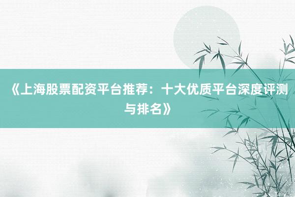 《上海股票配资平台推荐：十大优质平台深度评测与排名》
