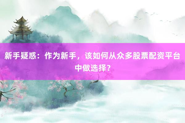 新手疑惑：作为新手，该如何从众多股票配资平台中做选择？